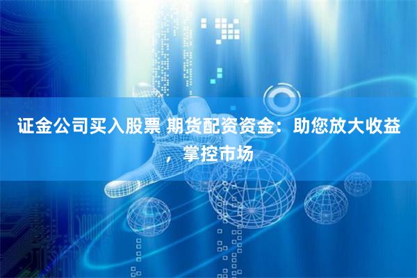 证金公司买入股票 期货配资资金：助您放大收益，掌控市场