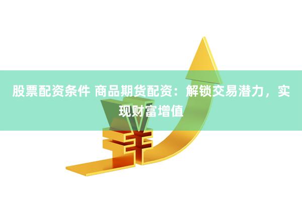 股票配资条件 商品期货配资：解锁交易潜力，实现财富增值