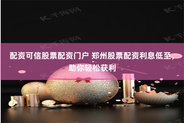 配资可信股票配资门户 郑州股票配资利息低至，助你轻松获利