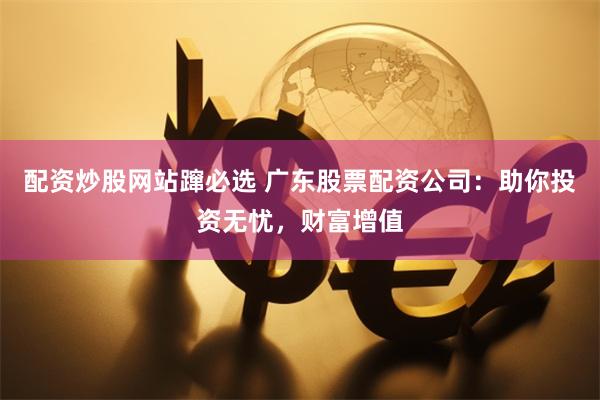 配资炒股网站蹿必选 广东股票配资公司：助你投资无忧，财富增值