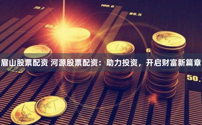 眉山股票配资 河源股票配资：助力投资，开启财富新篇章