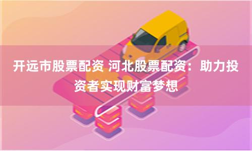 开远市股票配资 河北股票配资：助力投资者实现财富梦想